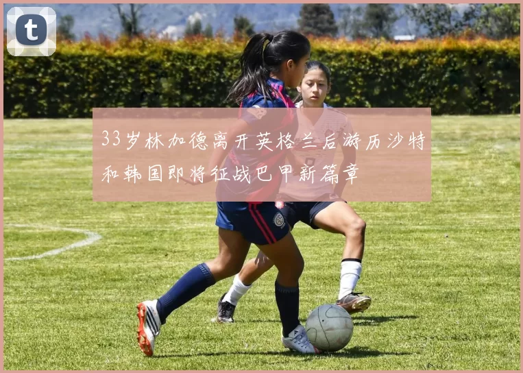 33岁林加德离开英格兰后游历沙特和韩国即将征战巴甲新篇章