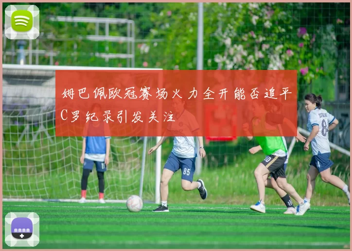 姆巴佩欧冠赛场火力全开能否追平C罗纪录引发关注